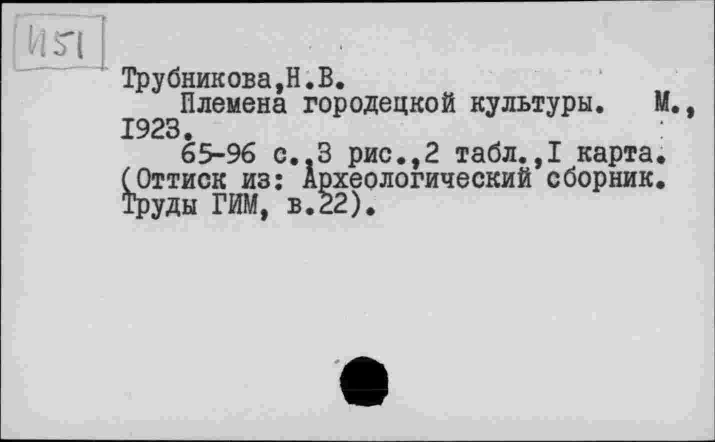 ﻿Трубникова,H.В.
Племена Городецкой культуры. М., 1923.
65-96 С..З рис.,2 табл.,1 карта. (Оттиск из: Археологический сборник. Труды ГИМ, в.22).